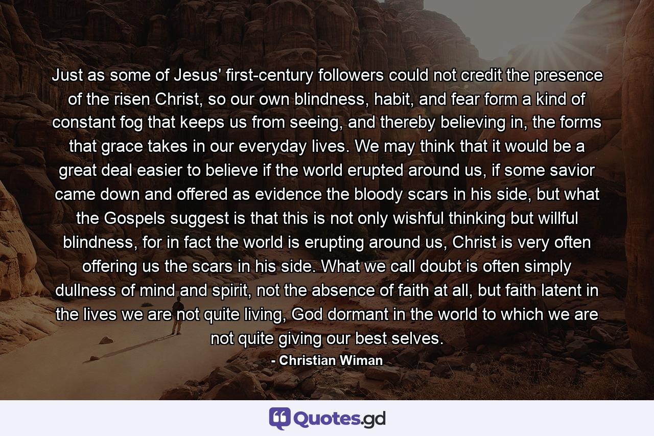 Just as some of Jesus' first-century followers could not credit the presence of the risen Christ, so our own blindness, habit, and fear form a kind of constant fog that keeps us from seeing, and thereby believing in, the forms that grace takes in our everyday lives. We may think that it would be a great deal easier to believe if the world erupted around us, if some savior came down and offered as evidence the bloody scars in his side, but what the Gospels suggest is that this is not only wishful thinking but willful blindness, for in fact the world is erupting around us, Christ is very often offering us the scars in his side. What we call doubt is often simply dullness of mind and spirit, not the absence of faith at all, but faith latent in the lives we are not quite living, God dormant in the world to which we are not quite giving our best selves. - Quote by Christian Wiman