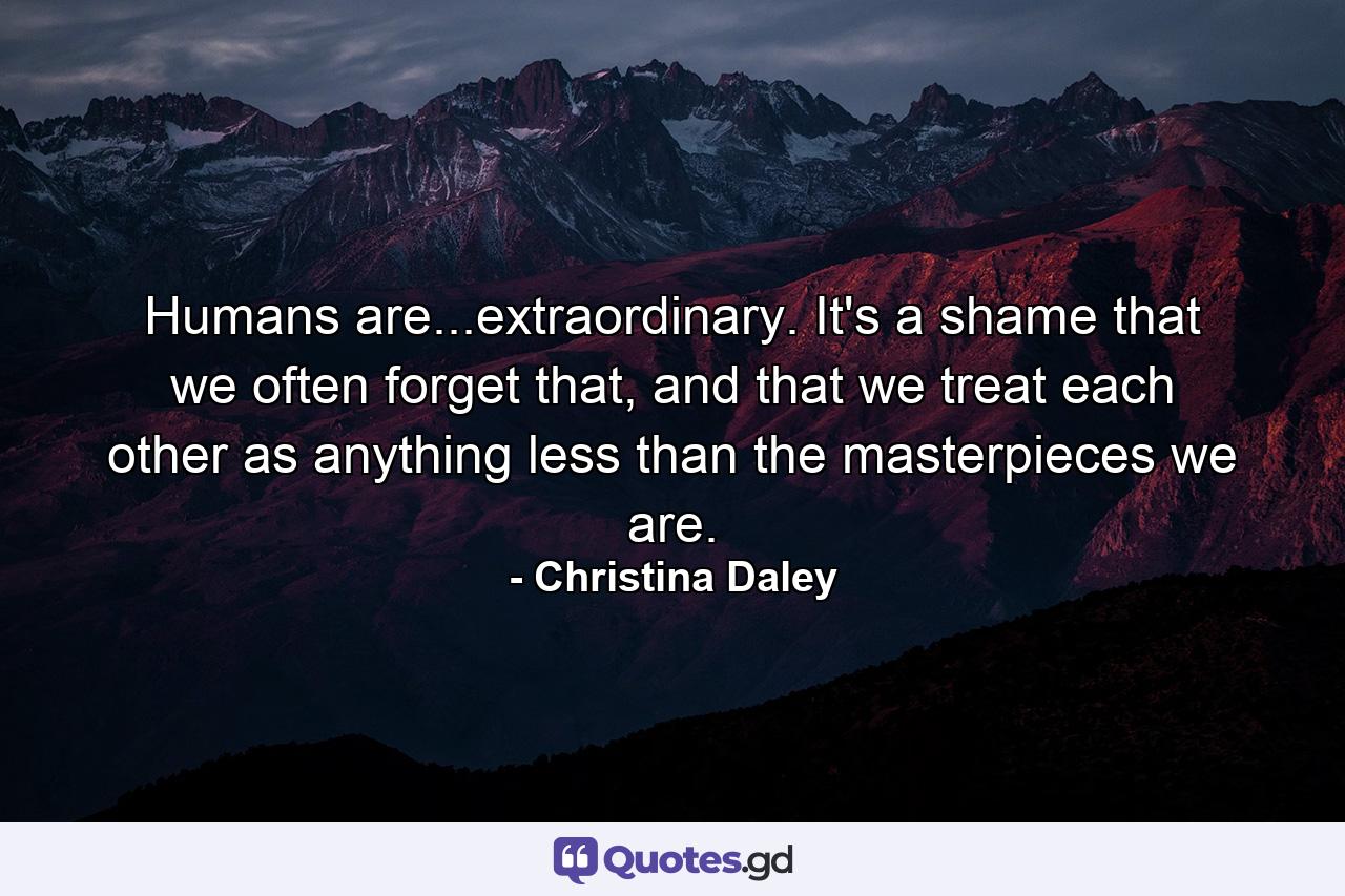 Humans are...extraordinary. It's a shame that we often forget that, and that we treat each other as anything less than the masterpieces we are. - Quote by Christina Daley