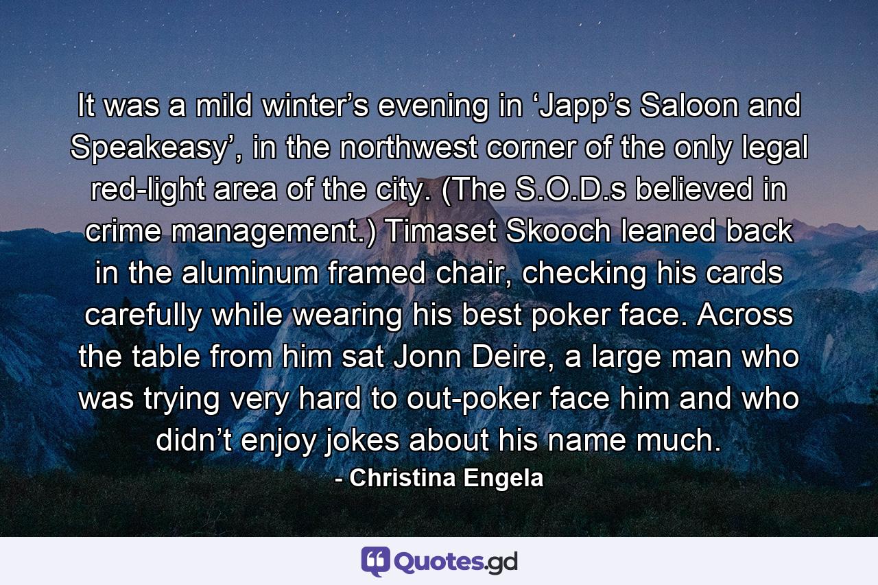 It was a mild winter’s evening in ‘Japp’s Saloon and Speakeasy’, in the northwest corner of the only legal red-light area of the city. (The S.O.D.s believed in crime management.) Timaset Skooch leaned back in the aluminum framed chair, checking his cards carefully while wearing his best poker face. Across the table from him sat Jonn Deire, a large man who was trying very hard to out-poker face him and who didn’t enjoy jokes about his name much. - Quote by Christina Engela