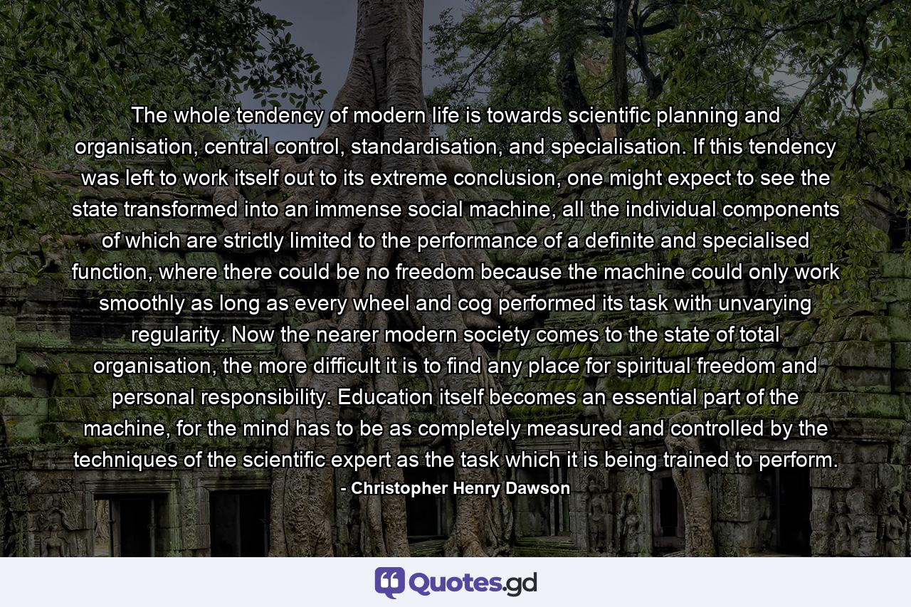 The whole tendency of modern life is towards scientific planning and organisation, central control, standardisation, and specialisation. If this tendency was left to work itself out to its extreme conclusion, one might expect to see the state transformed into an immense social machine, all the individual components of which are strictly limited to the performance of a definite and specialised function, where there could be no freedom because the machine could only work smoothly as long as every wheel and cog performed its task with unvarying regularity. Now the nearer modern society comes to the state of total organisation, the more difficult it is to find any place for spiritual freedom and personal responsibility. Education itself becomes an essential part of the machine, for the mind has to be as completely measured and controlled by the techniques of the scientific expert as the task which it is being trained to perform. - Quote by Christopher Henry Dawson