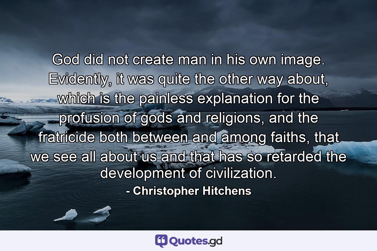 God did not create man in his own image. Evidently, it was quite the other way about, which is the painless explanation for the profusion of gods and religions, and the fratricide both between and among faiths, that we see all about us and that has so retarded the development of civilization. - Quote by Christopher Hitchens