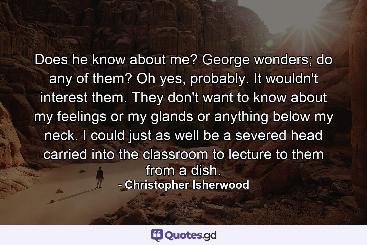 Does he know about me? George wonders; do any of them? Oh yes, probably. It wouldn't interest them. They don't want to know about my feelings or my glands or anything below my neck. I could just as well be a severed head carried into the classroom to lecture to them from a dish. - Quote by Christopher Isherwood