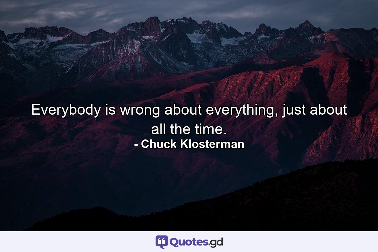 Everybody is wrong about everything, just about all the time. - Quote by Chuck Klosterman