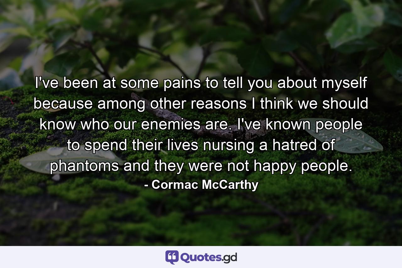 I've been at some pains to tell you about myself because among other reasons I think we should know who our enemies are. I've known people to spend their lives nursing a hatred of phantoms and they were not happy people. - Quote by Cormac McCarthy