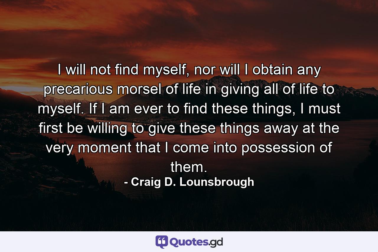 I will not find myself, nor will I obtain any precarious morsel of life in giving all of life to myself. If I am ever to find these things, I must first be willing to give these things away at the very moment that I come into possession of them. - Quote by Craig D. Lounsbrough