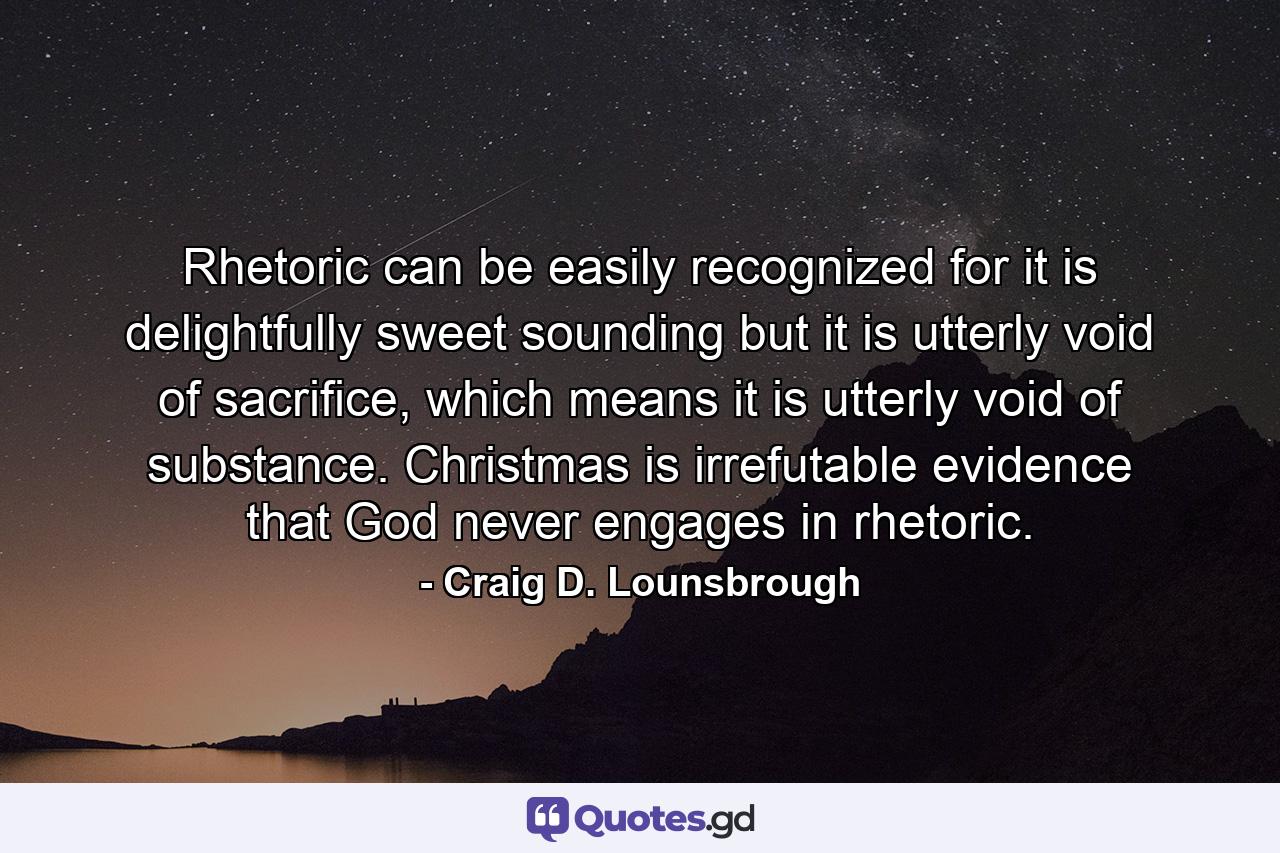 Rhetoric can be easily recognized for it is delightfully sweet sounding but it is utterly void of sacrifice, which means it is utterly void of substance. Christmas is irrefutable evidence that God never engages in rhetoric. - Quote by Craig D. Lounsbrough