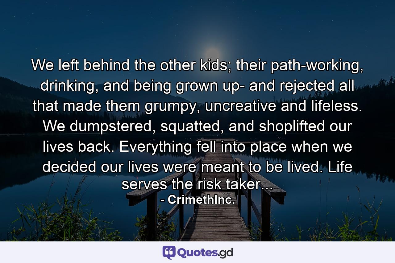 We left behind the other kids; their path-working, drinking, and being grown up- and rejected all that made them grumpy, uncreative and lifeless. We dumpstered, squatted, and shoplifted our lives back. Everything fell into place when we decided our lives were meant to be lived. Life serves the risk taker... - Quote by CrimethInc.