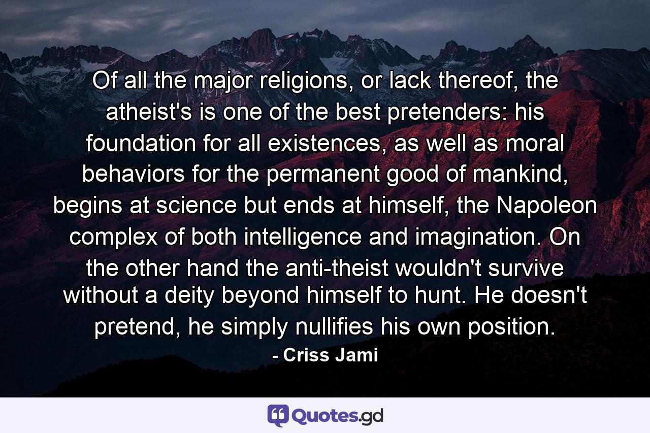 Of all the major religions, or lack thereof, the atheist's is one of the best pretenders: his foundation for all existences, as well as moral behaviors for the permanent good of mankind, begins at science but ends at himself, the Napoleon complex of both intelligence and imagination. On the other hand the anti-theist wouldn't survive without a deity beyond himself to hunt. He doesn't pretend, he simply nullifies his own position. - Quote by Criss Jami