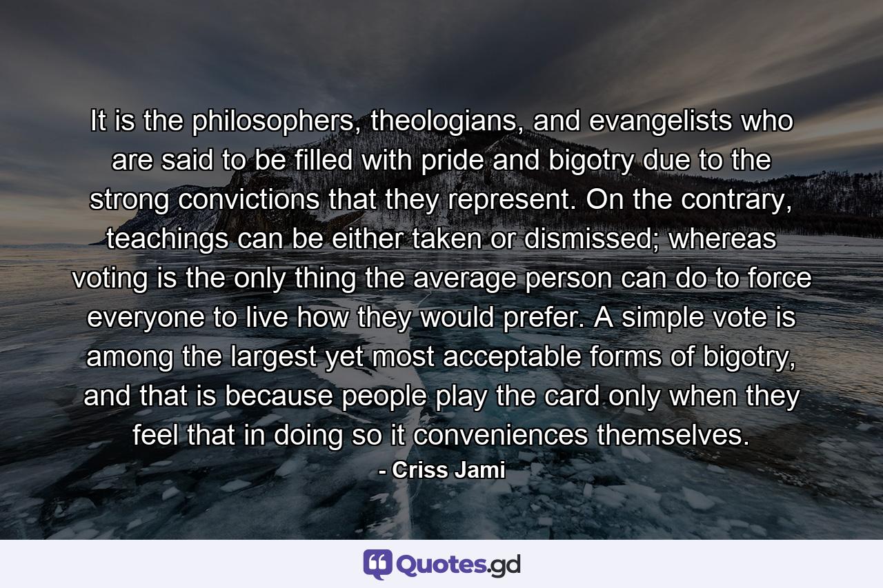 It is the philosophers, theologians, and evangelists who are said to be filled with pride and bigotry due to the strong convictions that they represent. On the contrary, teachings can be either taken or dismissed; whereas voting is the only thing the average person can do to force everyone to live how they would prefer. A simple vote is among the largest yet most acceptable forms of bigotry, and that is because people play the card only when they feel that in doing so it conveniences themselves. - Quote by Criss Jami