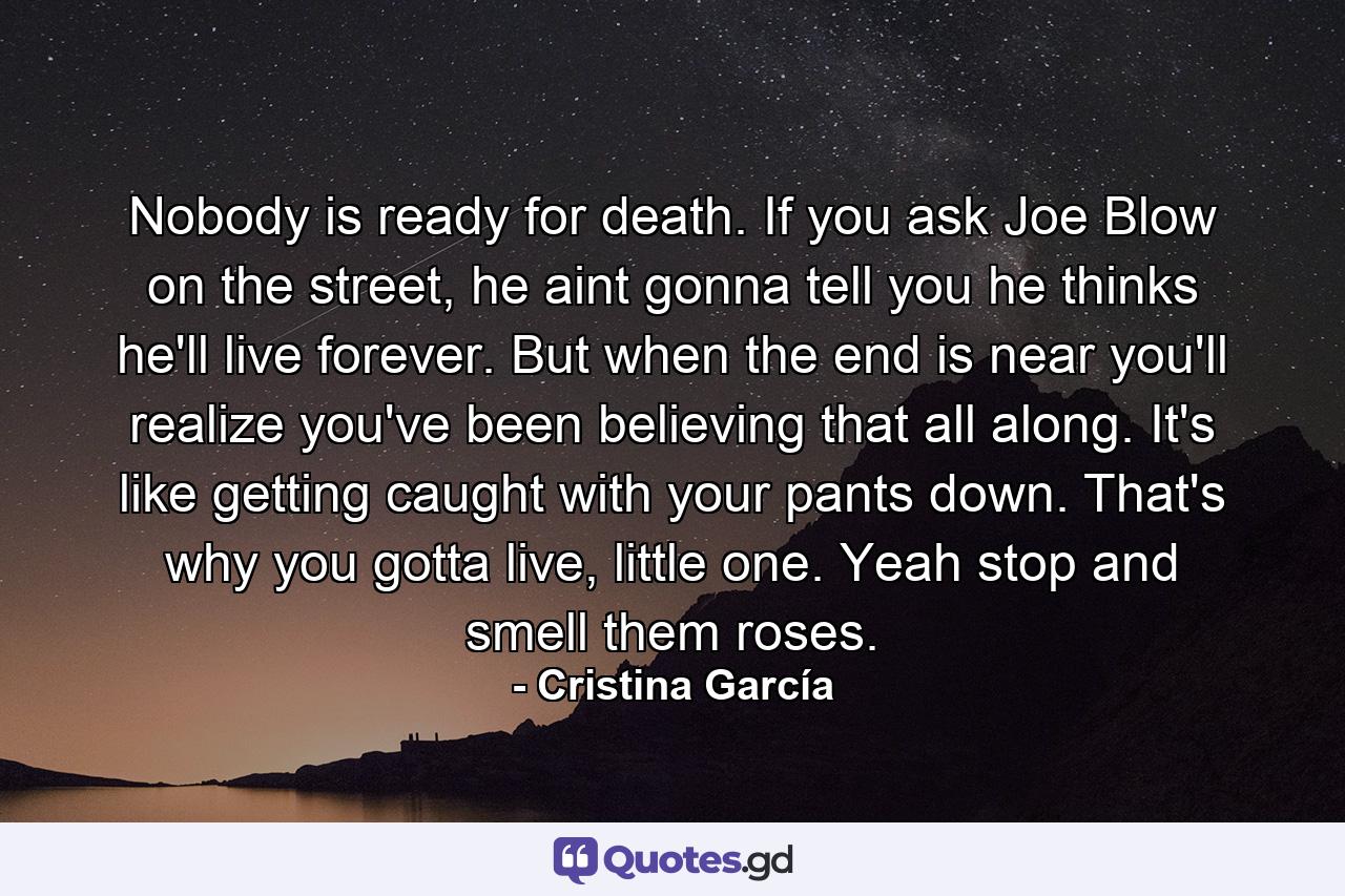 Nobody is ready for death. If you ask Joe Blow on the street, he aint gonna tell you he thinks he'll live forever. But when the end is near you'll realize you've been believing that all along. It's like getting caught with your pants down. That's why you gotta live, little one. Yeah stop and smell them roses. - Quote by Cristina García