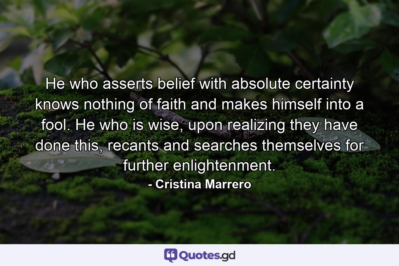 He who asserts belief with absolute certainty knows nothing of faith and makes himself into a fool. He who is wise, upon realizing they have done this, recants and searches themselves for further enlightenment. - Quote by Cristina Marrero