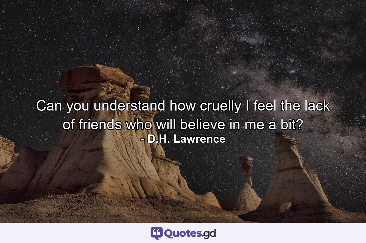 Can you understand how cruelly I feel the lack of friends who will believe in me a bit? - Quote by D.H. Lawrence