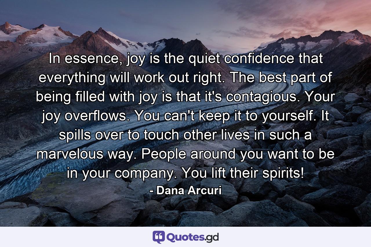 In essence, joy is the quiet confidence that everything will work out right. The best part of being filled with joy is that it's contagious. Your joy overflows. You can't keep it to yourself. It spills over to touch other lives in such a marvelous way. People around you want to be in your company. You lift their spirits! - Quote by Dana Arcuri