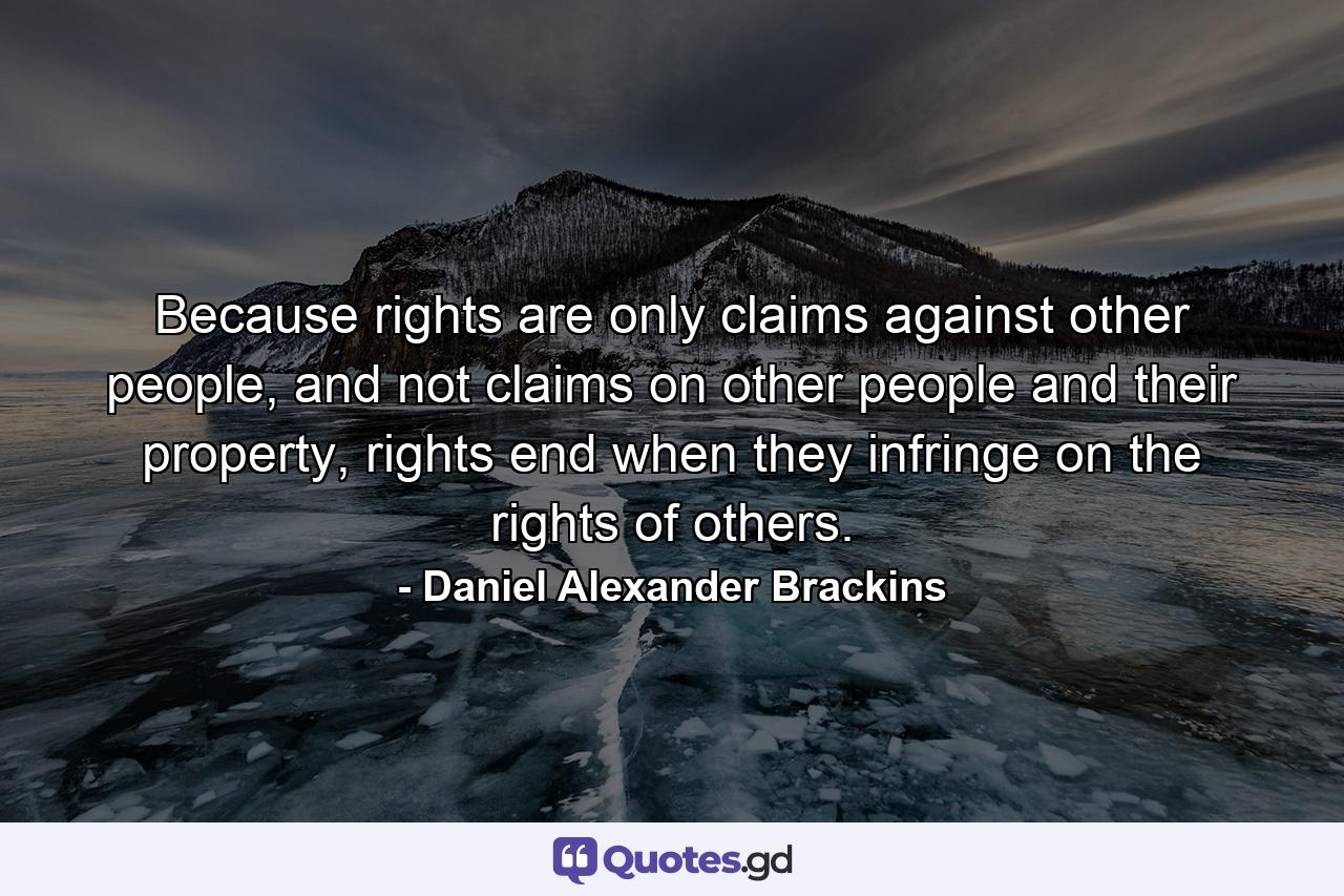 Because rights are only claims against other people, and not claims on other people and their property, rights end when they infringe on the rights of others. - Quote by Daniel Alexander Brackins