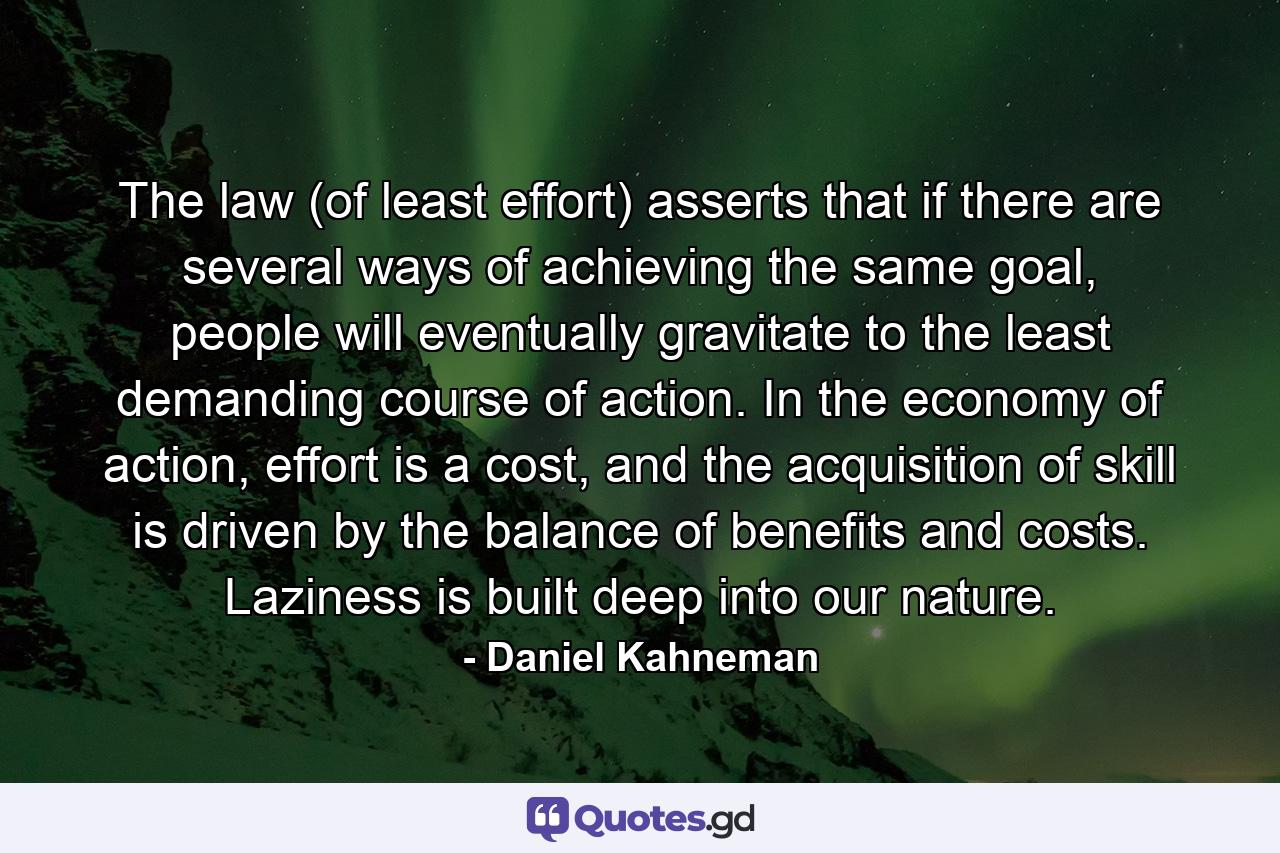 The law (of least effort) asserts that if there are several ways of achieving the same goal, people will eventually gravitate to the least demanding course of action. In the economy of action, effort is a cost, and the acquisition of skill is driven by the balance of benefits and costs. Laziness is built deep into our nature. - Quote by Daniel Kahneman