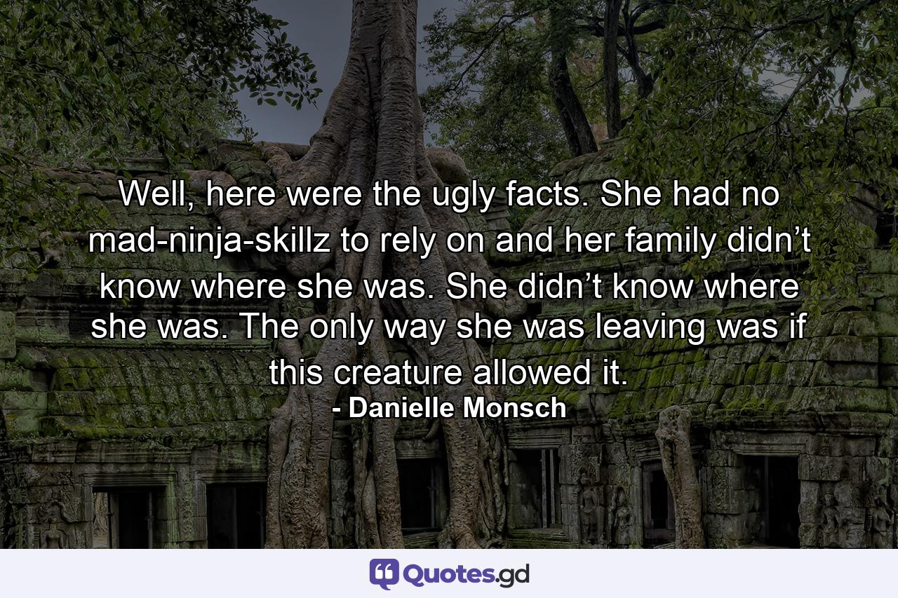 Well, here were the ugly facts. She had no mad-ninja-skillz to rely on and her family didn’t know where she was. She didn’t know where she was. The only way she was leaving was if this creature allowed it. - Quote by Danielle Monsch