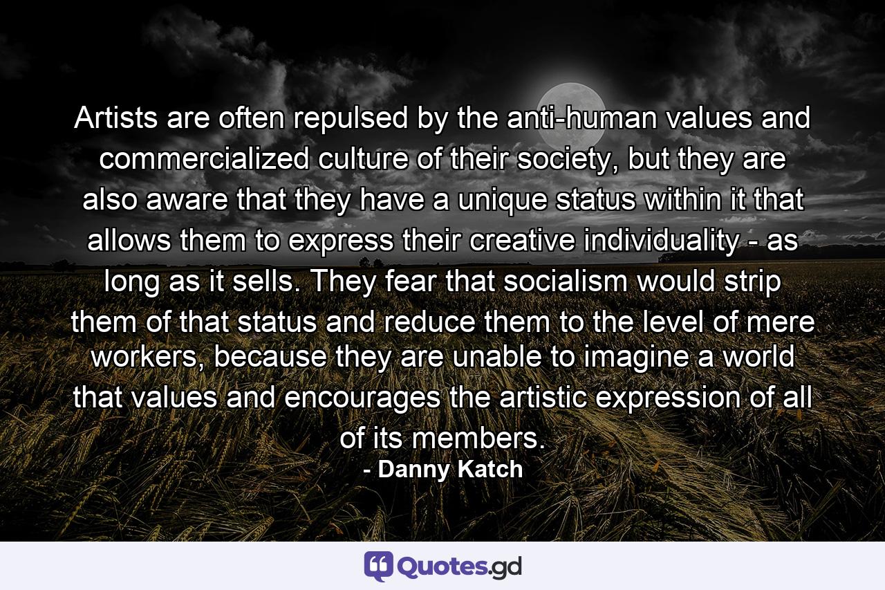 Artists are often repulsed by the anti-human values and commercialized culture of their society, but they are also aware that they have a unique status within it that allows them to express their creative individuality - as long as it sells. They fear that socialism would strip them of that status and reduce them to the level of mere workers, because they are unable to imagine a world that values and encourages the artistic expression of all of its members. - Quote by Danny Katch