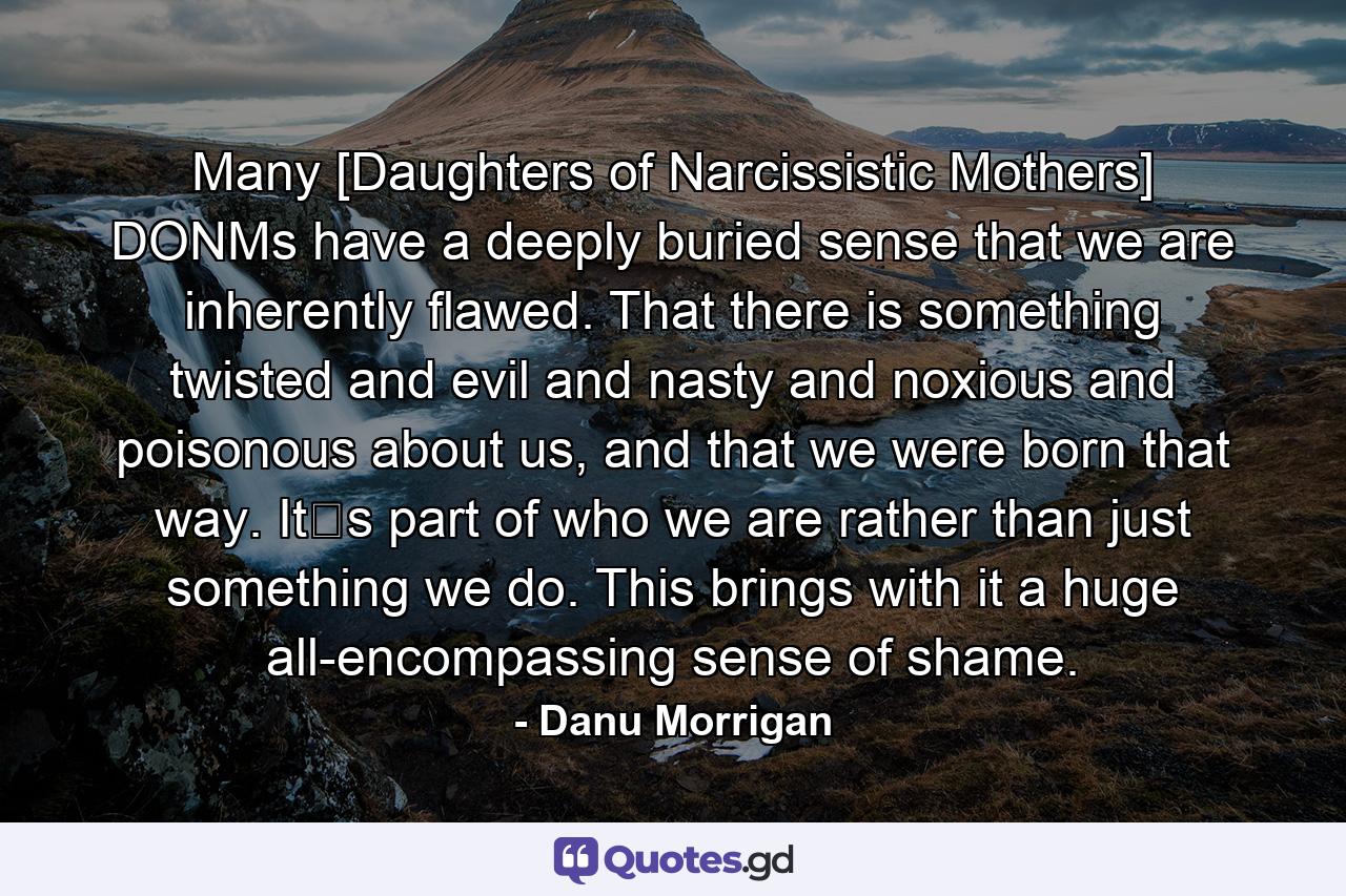 Many [Daughters of Narcissistic Mothers] DONMs have a deeply buried sense that we are inherently flawed. That there is something twisted and evil and nasty and noxious and poisonous about us, and that we were born that way. It‟s part of who we are rather than just something we do. This brings with it a huge all-encompassing sense of shame. - Quote by Danu Morrigan