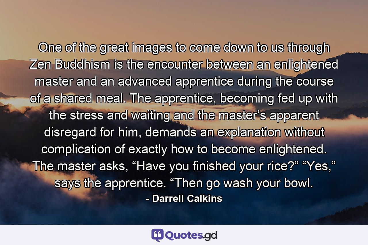 One of the great images to come down to us through Zen Buddhism is the encounter between an enlightened master and an advanced apprentice during the course of a shared meal. The apprentice, becoming fed up with the stress and waiting and the master’s apparent disregard for him, demands an explanation without complication of exactly how to become enlightened. The master asks, “Have you finished your rice?” “Yes,” says the apprentice. “Then go wash your bowl. - Quote by Darrell Calkins