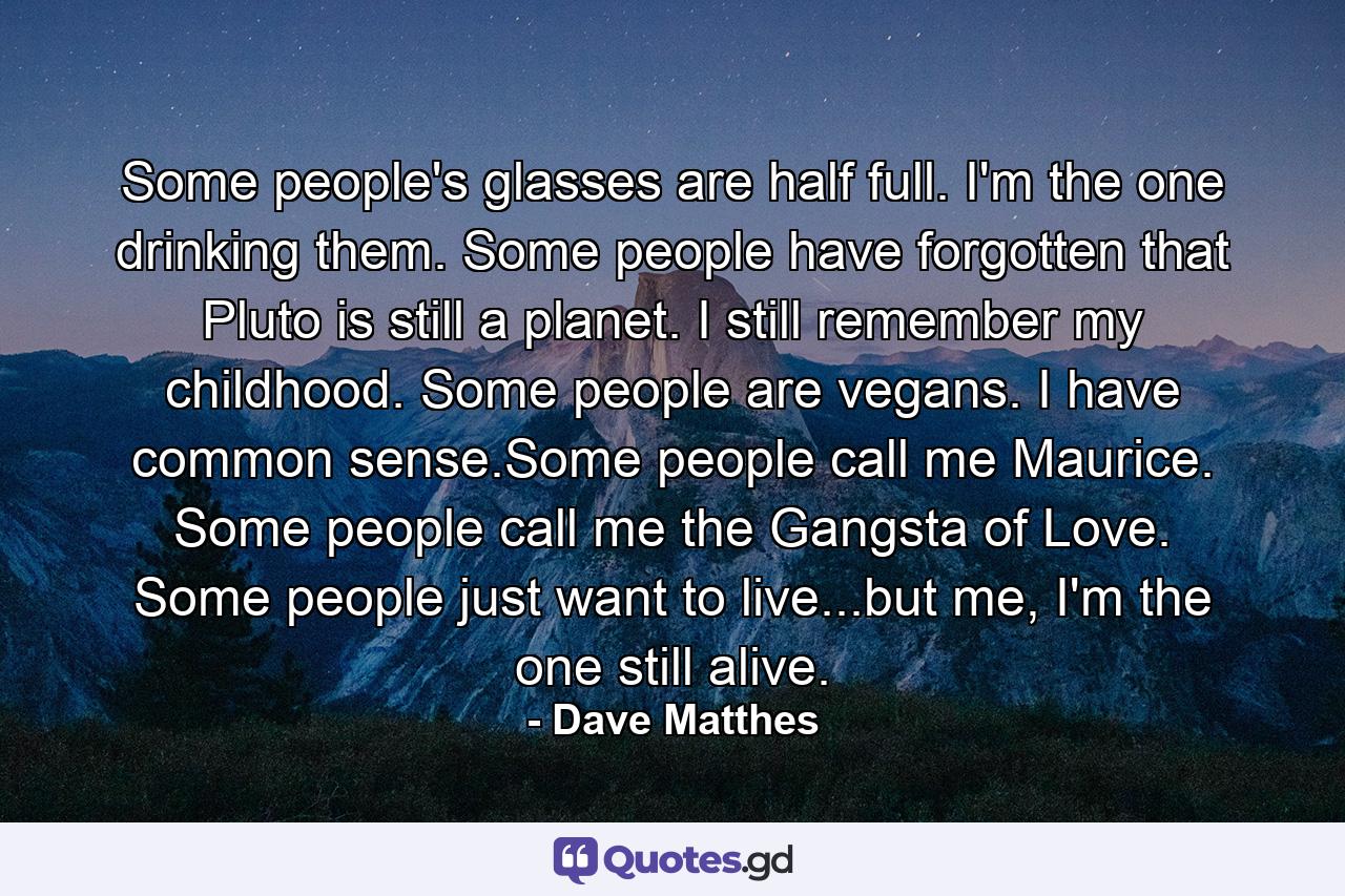 Some people's glasses are half full. I'm the one drinking them. Some people have forgotten that Pluto is still a planet. I still remember my childhood. Some people are vegans. I have common sense.Some people call me Maurice. Some people call me the Gangsta of Love. Some people just want to live...but me, I'm the one still alive. - Quote by Dave Matthes