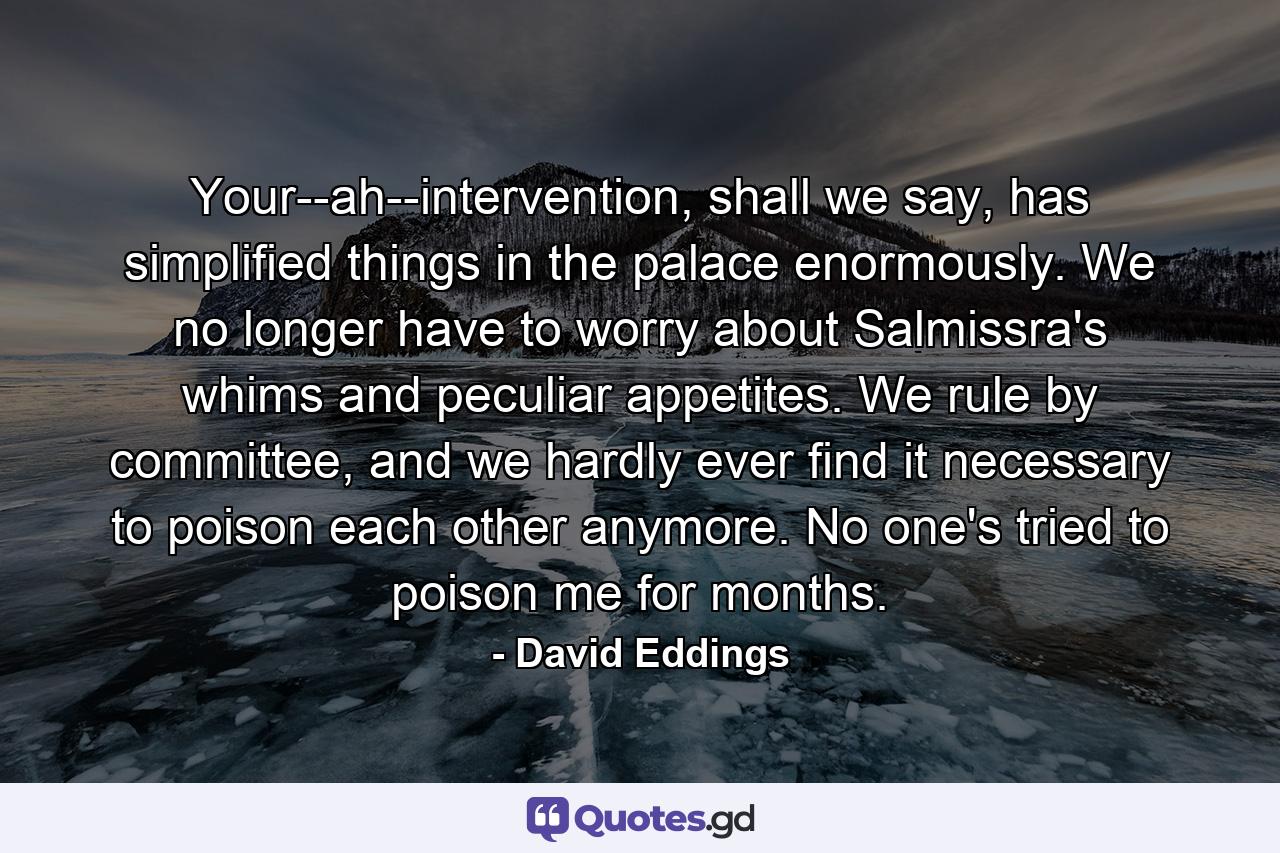 Your--ah--intervention, shall we say, has simplified things in the palace enormously. We no longer have to worry about Salmissra's whims and peculiar appetites. We rule by committee, and we hardly ever find it necessary to poison each other anymore. No one's tried to poison me for months. - Quote by David Eddings