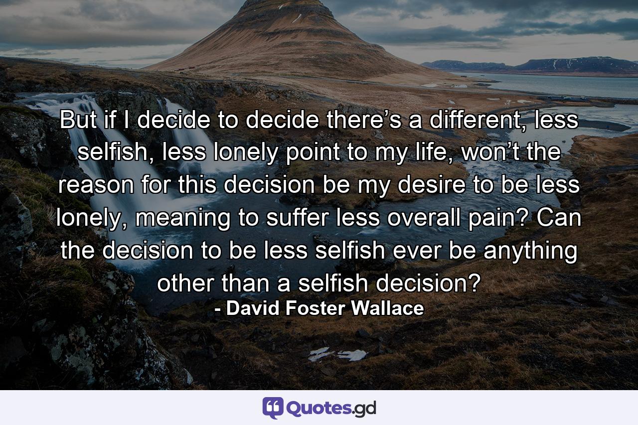 But if I decide to decide there’s a different, less selfish, less lonely point to my life, won’t the reason for this decision be my desire to be less lonely, meaning to suffer less overall pain? Can the decision to be less selfish ever be anything other than a selfish decision? - Quote by David Foster Wallace