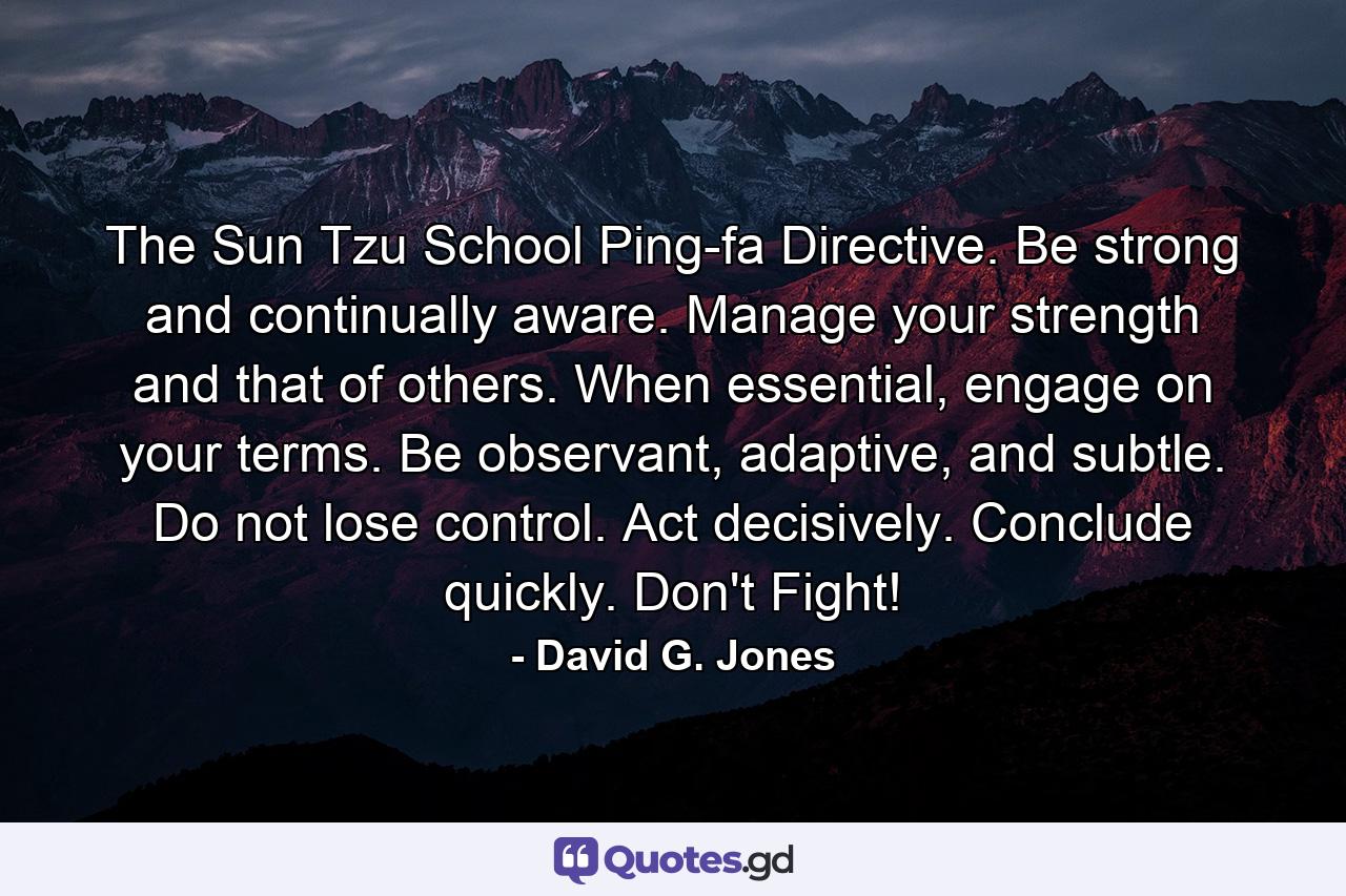 The Sun Tzu School Ping-fa Directive. Be strong and continually aware. Manage your strength and that of others. When essential, engage on your terms. Be observant, adaptive, and subtle. Do not lose control. Act decisively. Conclude quickly. Don't Fight! - Quote by David G. Jones