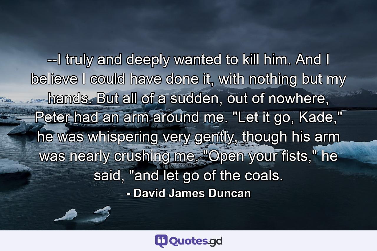 --I truly and deeply wanted to kill him. And I believe I could have done it, with nothing but my hands. But all of a sudden, out of nowhere, Peter had an arm around me. 