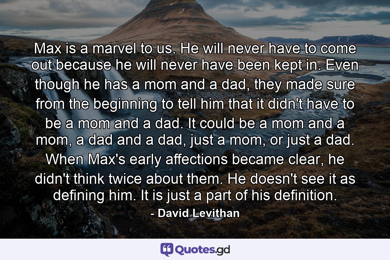 Max is a marvel to us. He will never have to come out because he will never have been kept in. Even though he has a mom and a dad, they made sure from the beginning to tell him that it didn't have to be a mom and a dad. It could be a mom and a mom, a dad and a dad, just a mom, or just a dad. When Max's early affections became clear, he didn't think twice about them. He doesn't see it as defining him. It is just a part of his definition. - Quote by David Levithan