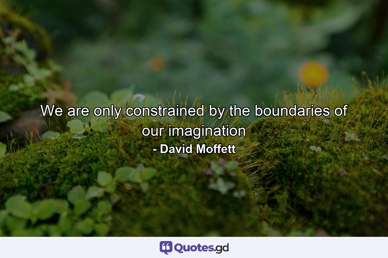 We are only constrained by the boundaries of our imagination - Quote by David Moffett