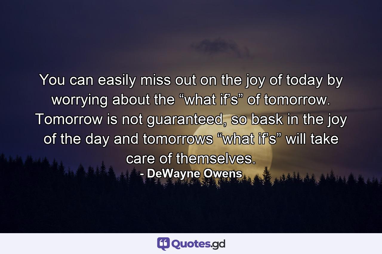 You can easily miss out on the joy of today by worrying about the “what if’s” of tomorrow. Tomorrow is not guaranteed, so bask in the joy of the day and tomorrows “what if’s” will take care of themselves. - Quote by DeWayne Owens