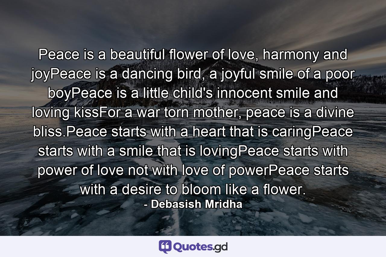 Peace is a beautiful flower of love, harmony and joyPeace is a dancing bird, a joyful smile of a poor boyPeace is a little child's innocent smile and loving kissFor a war torn mother, peace is a divine bliss.Peace starts with a heart that is caringPeace starts with a smile that is lovingPeace starts with power of love not with love of powerPeace starts with a desire to bloom like a flower. - Quote by Debasish Mridha