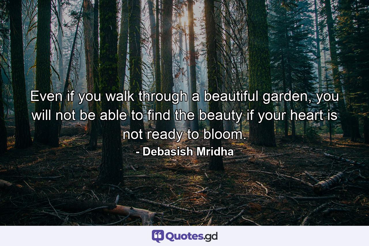 Even if you walk through a beautiful garden, you will not be able to find the beauty if your heart is not ready to bloom. - Quote by Debasish Mridha