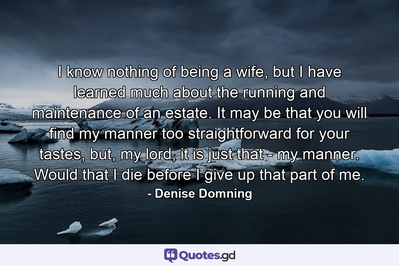 I know nothing of being a wife, but I have learned much about the running and maintenance of an estate. It may be that you will find my manner too straightforward for your tastes, but, my lord, it is just that - my manner. Would that I die before I give up that part of me. - Quote by Denise Domning