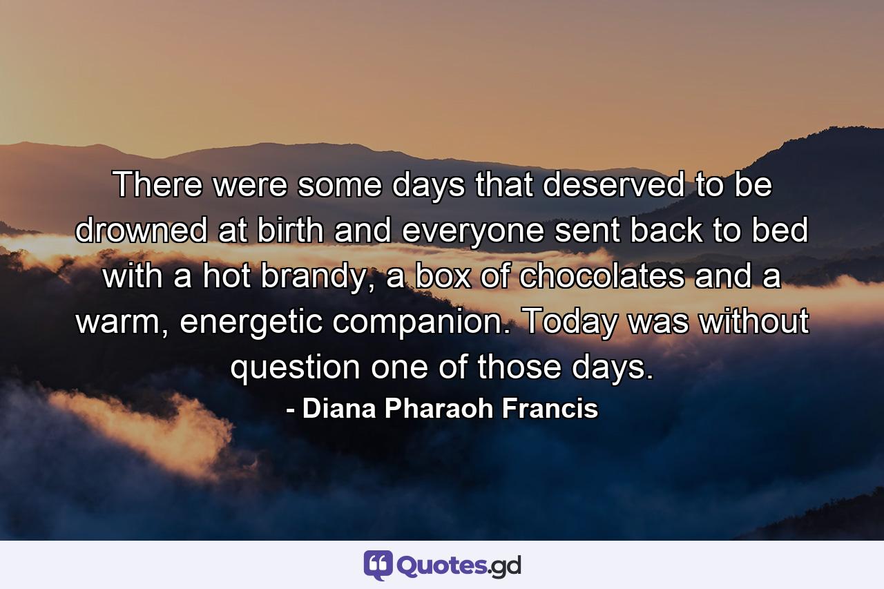 There were some days that deserved to be drowned at birth and everyone sent back to bed with a hot brandy, a box of chocolates and a warm, energetic companion. Today was without question one of those days. - Quote by Diana Pharaoh Francis