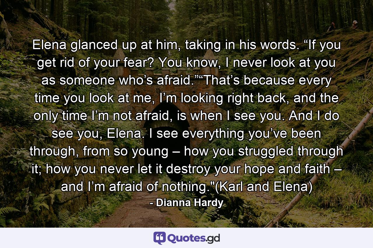 Elena glanced up at him, taking in his words. “If you get rid of your fear? You know, I never look at you as someone who’s afraid.”“That’s because every time you look at me, I’m looking right back, and the only time I’m not afraid, is when I see you. And I do see you, Elena. I see everything you’ve been through, from so young – how you struggled through it; how you never let it destroy your hope and faith – and I’m afraid of nothing.