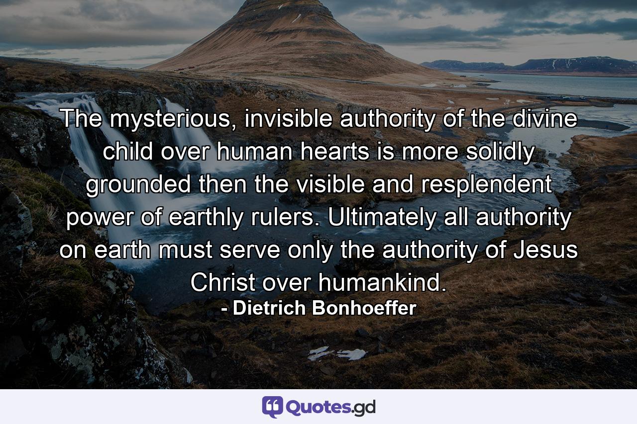 The mysterious, invisible authority of the divine child over human hearts is more solidly grounded then the visible and resplendent power of earthly rulers. Ultimately all authority on earth must serve only the authority of Jesus Christ over humankind. - Quote by Dietrich Bonhoeffer