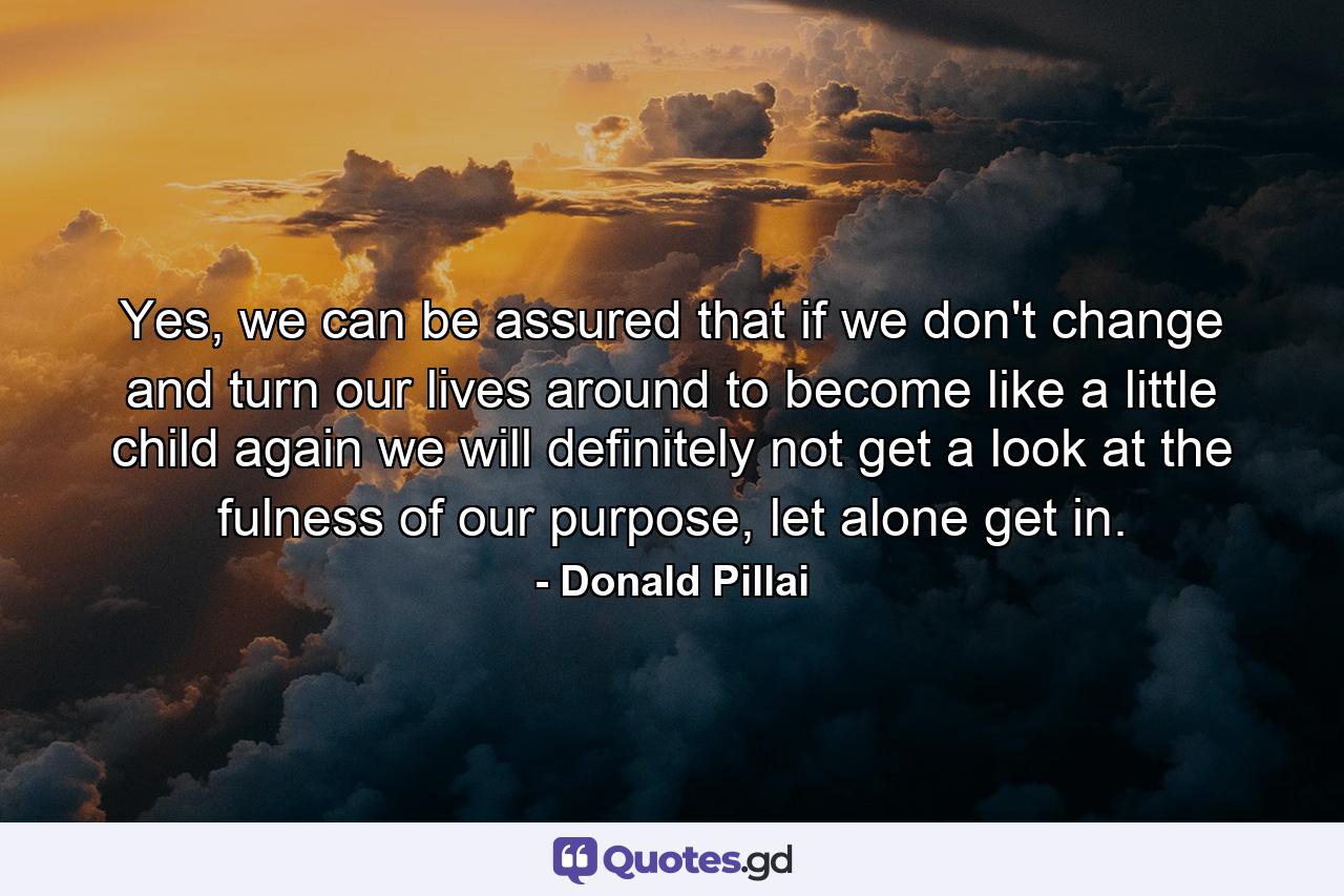 Yes, we can be assured that if we don't change and turn our lives around to become like a little child again we will definitely not get a look at the fulness of our purpose, let alone get in. - Quote by Donald Pillai