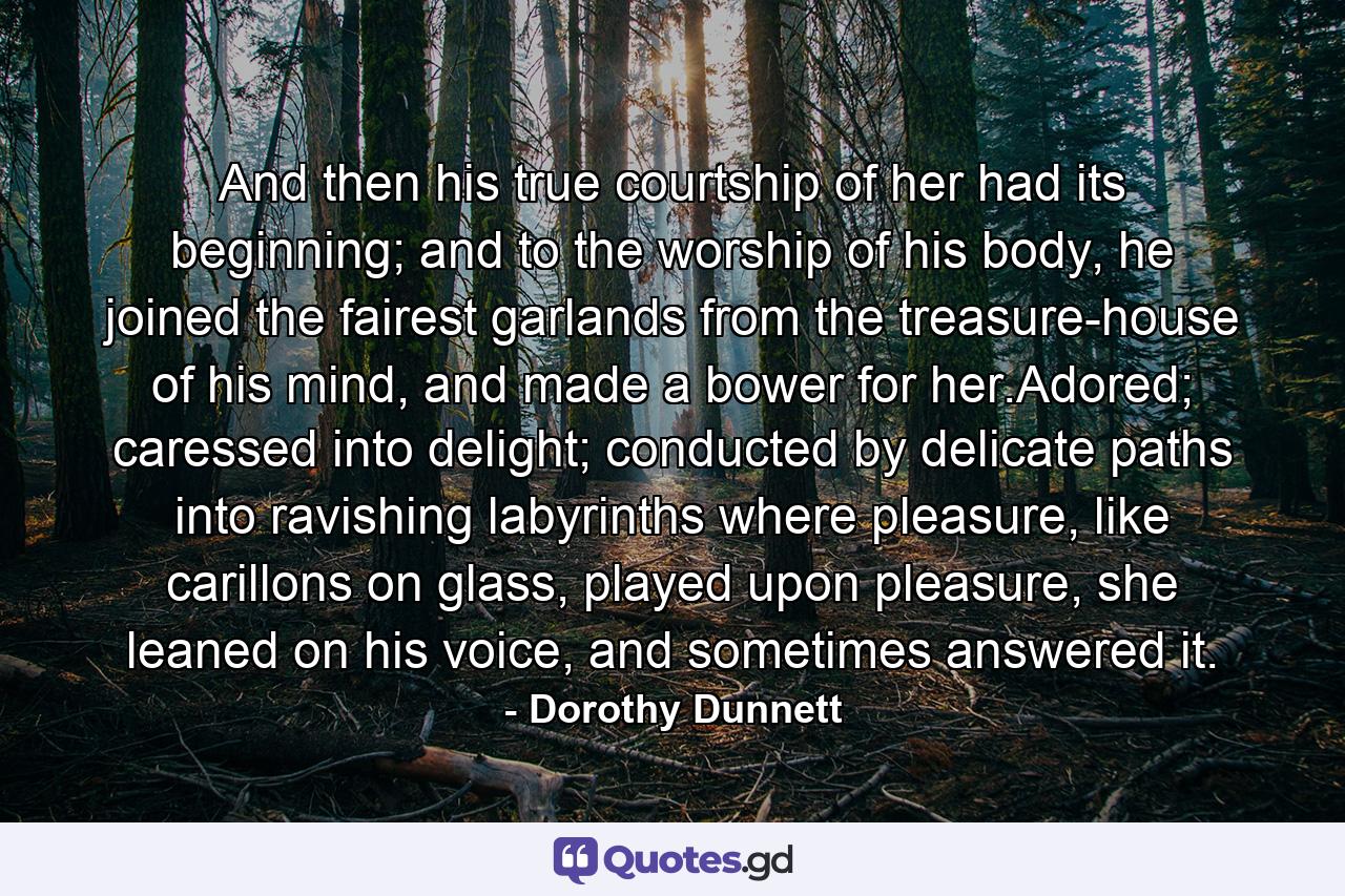 And then his true courtship of her had its beginning; and to the worship of his body, he joined the fairest garlands from the treasure-house of his mind, and made a bower for her.Adored; caressed into delight; conducted by delicate paths into ravishing labyrinths where pleasure, like carillons on glass, played upon pleasure, she leaned on his voice, and sometimes answered it. - Quote by Dorothy Dunnett