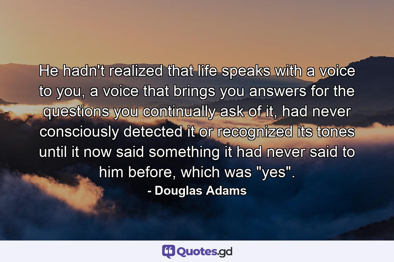 He hadn't realized that life speaks with a voice to you, a voice that brings you answers for the questions you continually ask of it, had never consciously detected it or recognized its tones until it now said something it had never said to him before, which was 