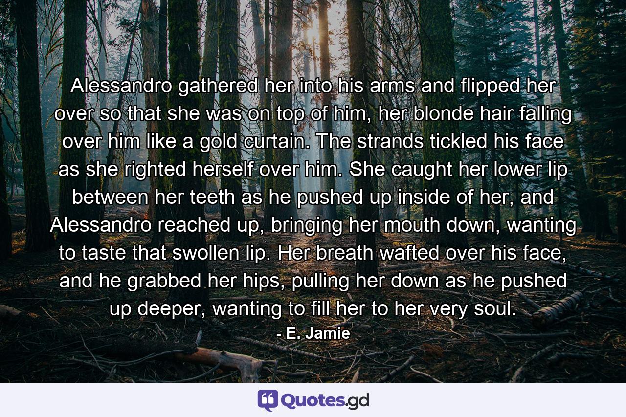 Alessandro gathered her into his arms and flipped her over so that she was on top of him, her blonde hair falling over him like a gold curtain. The strands tickled his face as she righted herself over him. She caught her lower lip between her teeth as he pushed up inside of her, and Alessandro reached up, bringing her mouth down, wanting to taste that swollen lip. Her breath wafted over his face, and he grabbed her hips, pulling her down as he pushed up deeper, wanting to fill her to her very soul. - Quote by E. Jamie