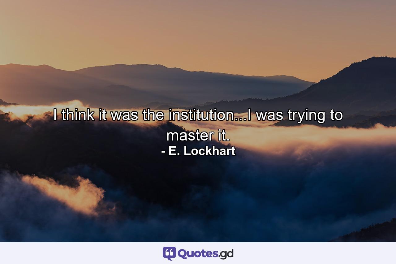 I think it was the institution...I was trying to master it. - Quote by E. Lockhart