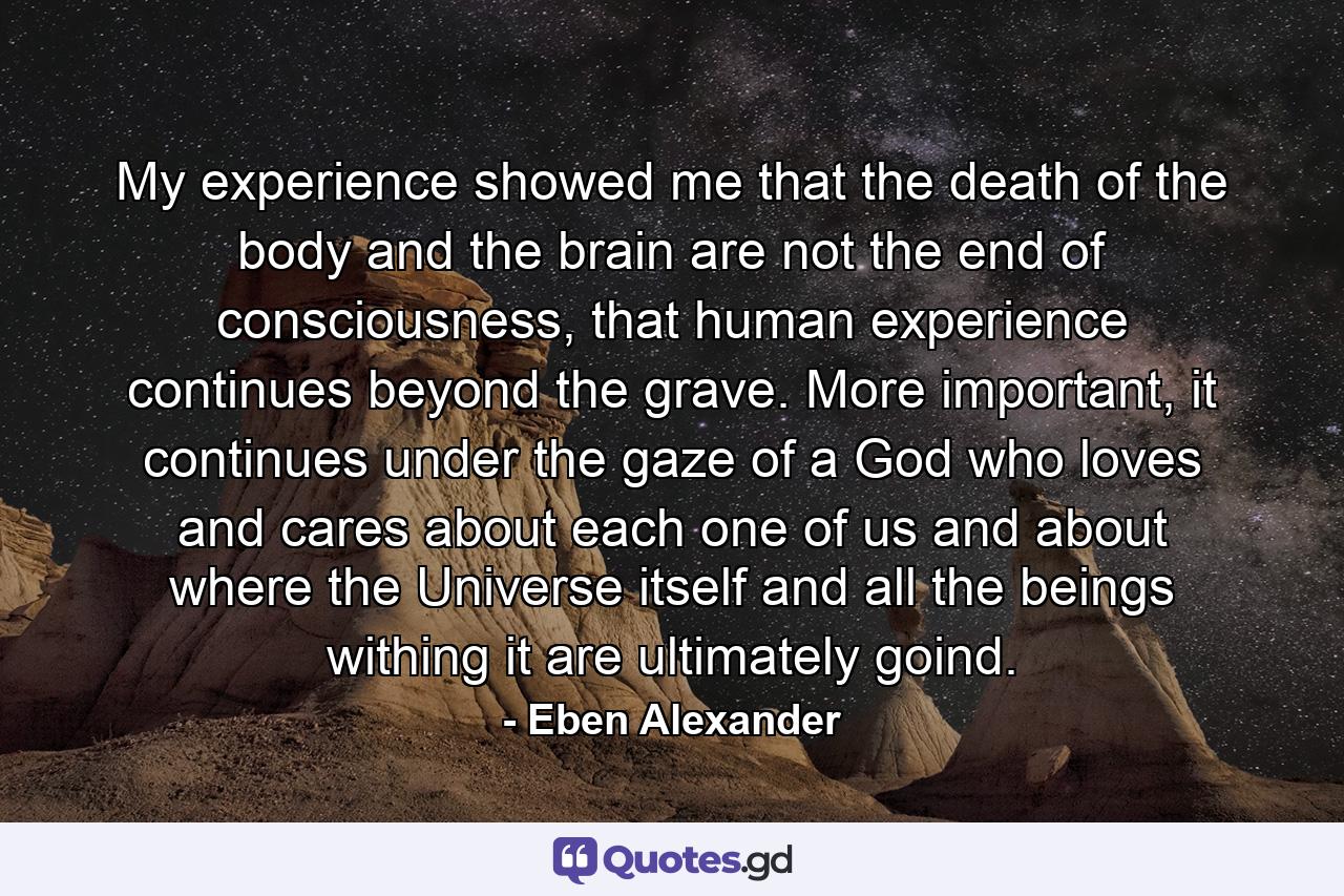 My experience showed me that the death of the body and the brain are not the end of consciousness, that human experience continues beyond the grave. More important, it continues under the gaze of a God who loves and cares about each one of us and about where the Universe itself and all the beings withing it are ultimately goind. - Quote by Eben Alexander