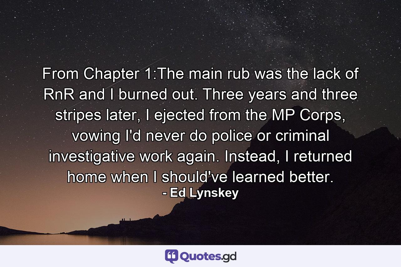 From Chapter 1:The main rub was the lack of RnR and I burned out. Three years and three stripes later, I ejected from the MP Corps, vowing I'd never do police or criminal investigative work again. Instead, I returned home when I should've learned better. - Quote by Ed Lynskey