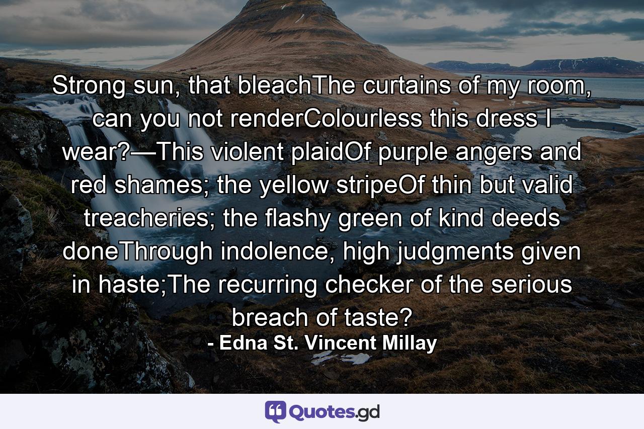 Strong sun, that bleachThe curtains of my room, can you not renderColourless this dress I wear?—This violent plaidOf purple angers and red shames; the yellow stripeOf thin but valid treacheries; the flashy green of kind deeds doneThrough indolence, high judgments given in haste;The recurring checker of the serious breach of taste? - Quote by Edna St. Vincent Millay