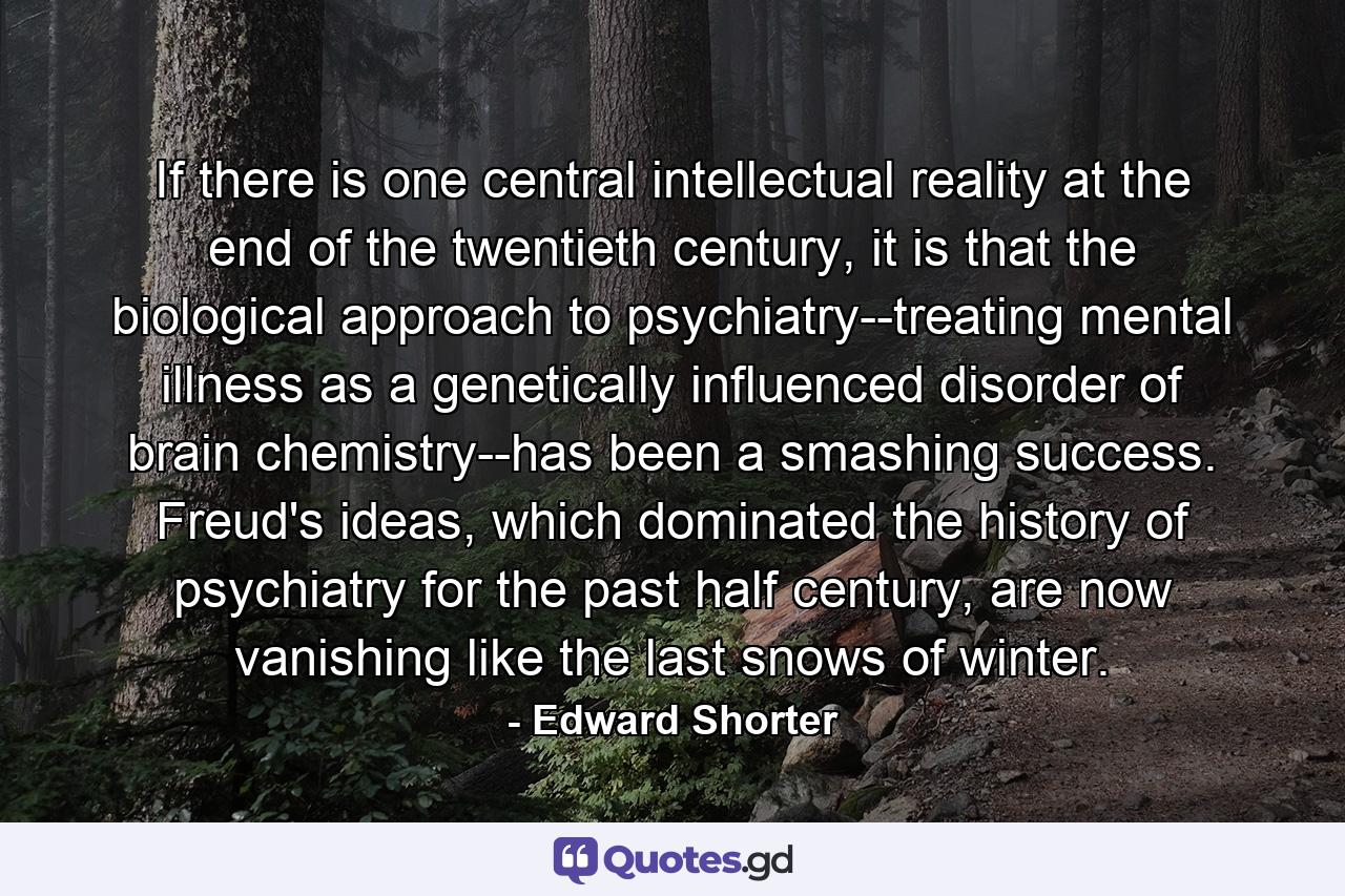 If there is one central intellectual reality at the end of the twentieth century, it is that the biological approach to psychiatry--treating mental illness as a genetically influenced disorder of brain chemistry--has been a smashing success. Freud's ideas, which dominated the history of psychiatry for the past half century, are now vanishing like the last snows of winter. - Quote by Edward Shorter