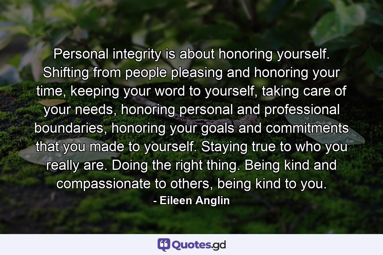 Personal integrity is about honoring yourself. Shifting from people pleasing and honoring your time, keeping your word to yourself, taking care of your needs, honoring personal and professional boundaries, honoring your goals and commitments that you made to yourself. Staying true to who you really are. Doing the right thing. Being kind and compassionate to others, being kind to you. - Quote by Eileen Anglin