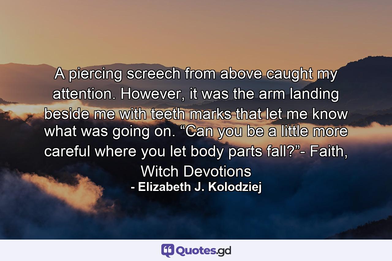 A piercing screech from above caught my attention. However, it was the arm landing beside me with teeth marks that let me know what was going on. “Can you be a little more careful where you let body parts fall?”- Faith, Witch Devotions - Quote by Elizabeth J. Kolodziej