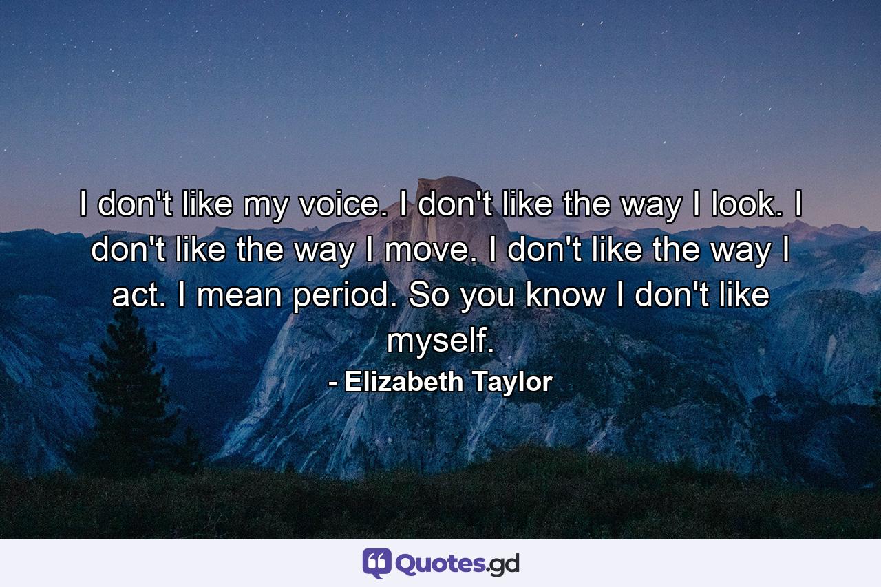 I don't like my voice. I don't like the way I look. I don't like the way I move. I don't like the way I act. I mean  period. So  you know  I don't like myself. - Quote by Elizabeth Taylor