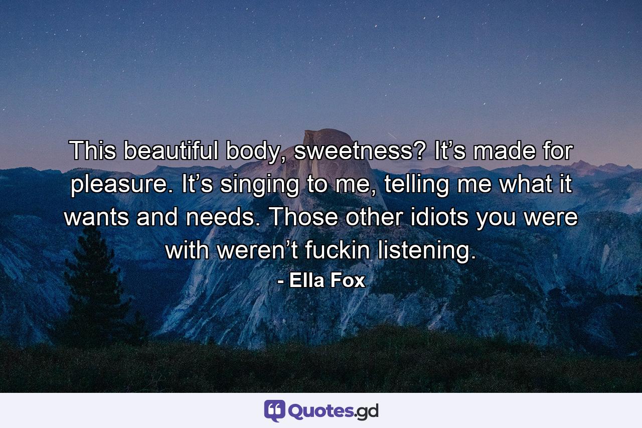 This beautiful body, sweetness?  It’s made for pleasure.  It’s singing to me, telling me what it wants and needs.  Those other idiots you were with weren’t fuckin listening. - Quote by Ella Fox